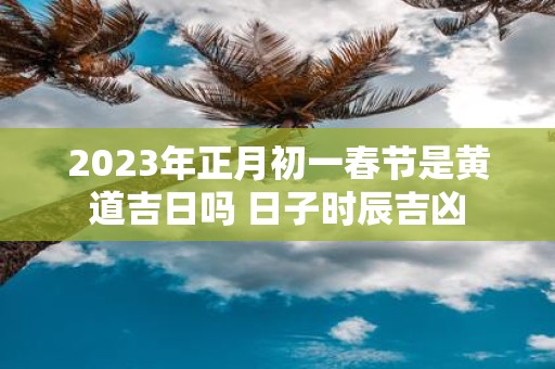 2025年正月初一春节是黄道吉日吗 日子时辰吉凶