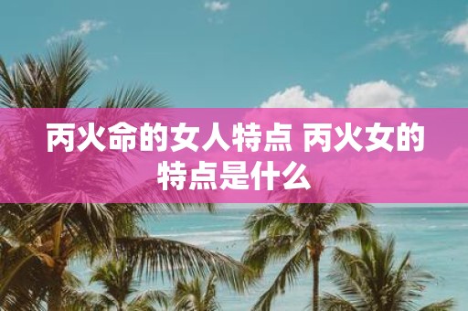 丙火命的女人特点 丙火女的特点是什么