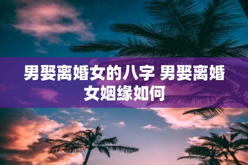 男娶离婚女的八字 男娶离婚女姻缘如何