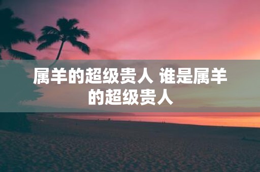 属羊的超级贵人 谁是属羊的超级贵人