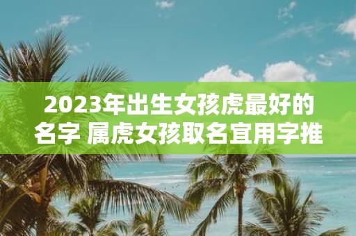 2025年出生女孩虎最好的名字 属虎女孩取名宜用字推荐