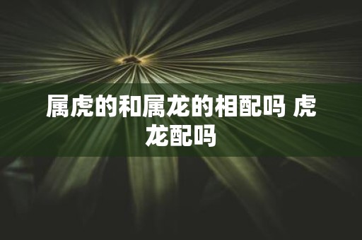 属虎的和属龙的相配吗 虎龙配吗