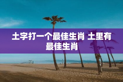 土字打一个最佳生肖 土里有最佳生肖