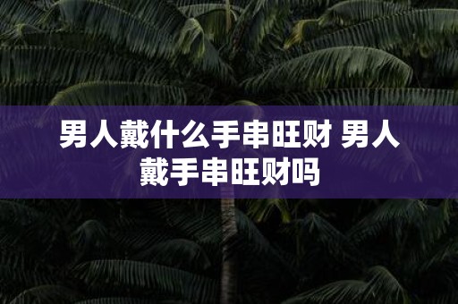 男人戴什么手串旺财 男人戴手串旺财吗