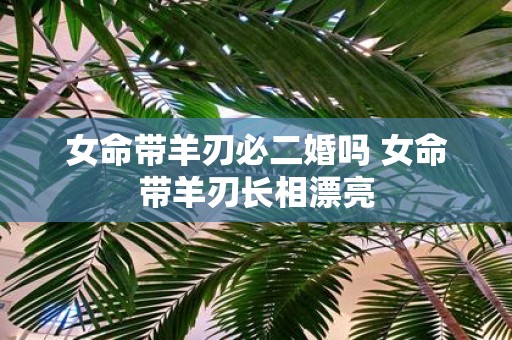 女命带羊刃必二婚吗 女命带羊刃长相漂亮