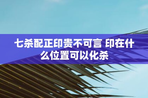 七杀配正印贵不可言 印在什么位置可以化杀