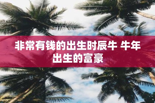 非常有钱的出生时辰牛 牛年出生的富豪