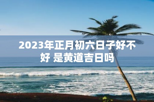 2025年正月初六日子好不好 是黄道吉日吗