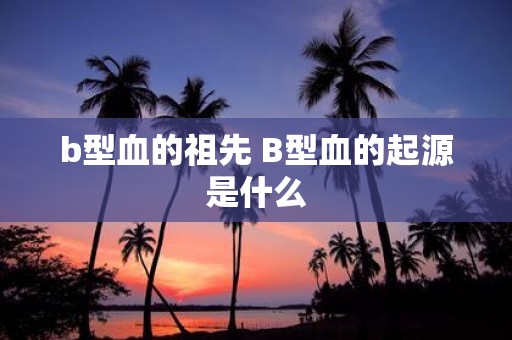 b型血的祖先 B型血的起源是什么