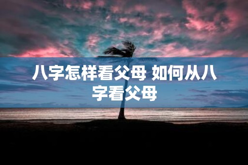 八字怎样看父母 如何从八字看父母