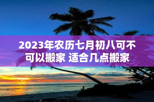 2025年农历七月初八可不可以搬家 适合几点搬家