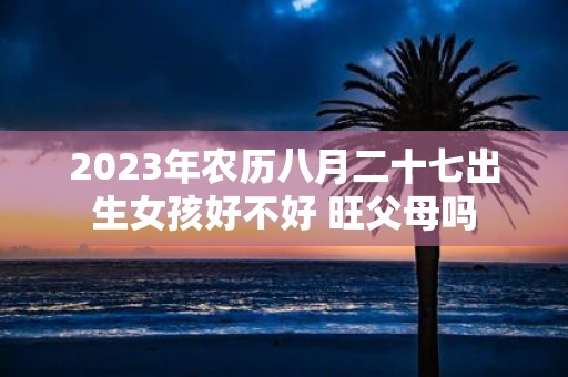 2025年农历八月二十七出生女孩好不好 旺父母吗