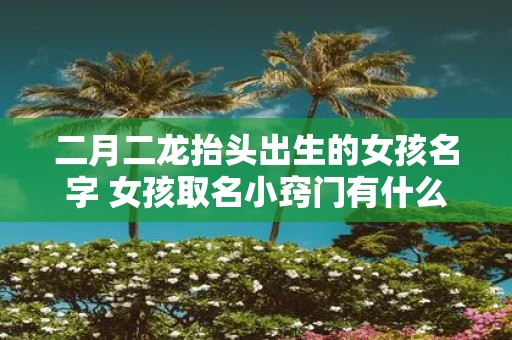 二月二龙抬头出生的女孩名字 女孩取名小窍门有什么