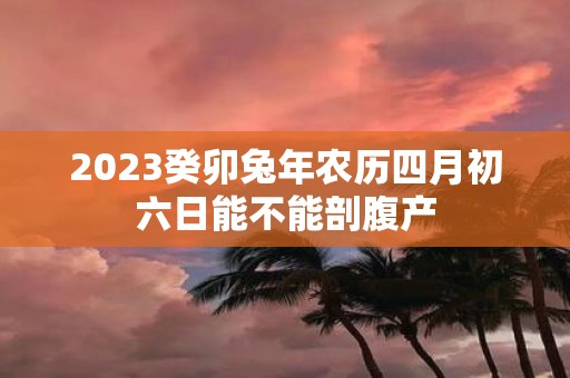 2025癸卯蛇年农历四月初六日能不能剖腹产