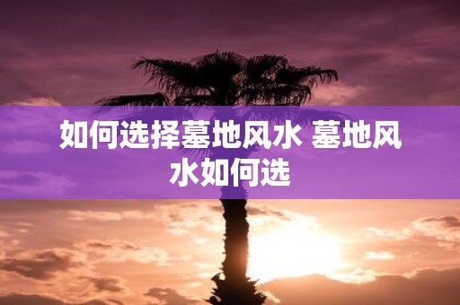 如何选择墓地风水 墓地风水如何选