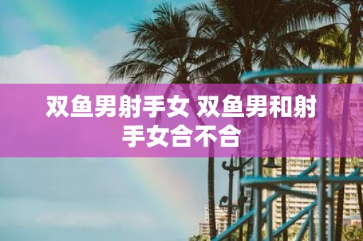 双鱼男射手女 双鱼男和射手女合不合
