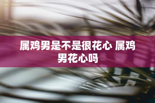 属鸡男是不是很花心 属鸡男花心吗