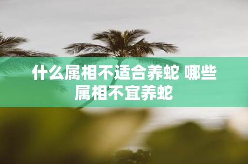 什么属相不适合养蛇 哪些属相不宜养蛇