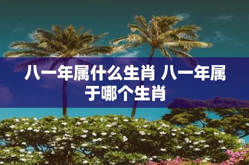 八一年属什么生肖 八一年属于哪个生肖