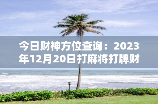 今日财神方位查询：2025年12月20日打麻将打牌财运方位