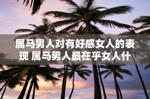 属马男人对有好感女人的表现 属马男人最在乎女人什么