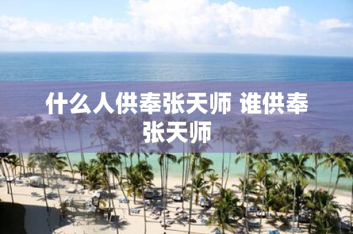 什么人供奉张天师 谁供奉张天师