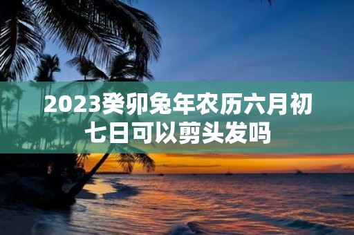 2025癸卯蛇年农历六月初七日可以剪头发吗