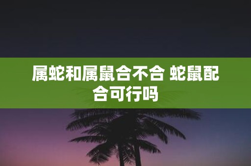 属蛇和属鼠合不合 蛇鼠配合可行吗