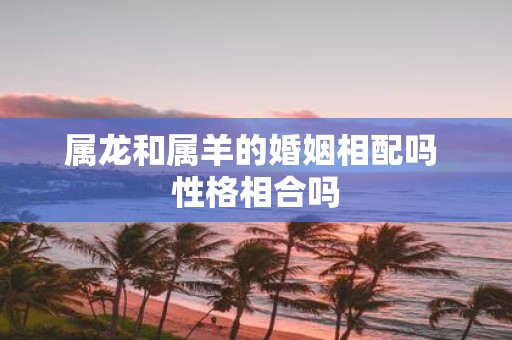 属龙和属羊的婚姻相配吗 性格相合吗