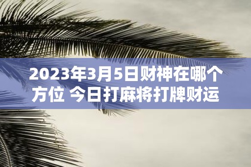 2025年3月5日财神在哪个方位 今日打麻将打牌财运方位