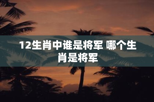 12生肖中谁是将军 哪个生肖是将军