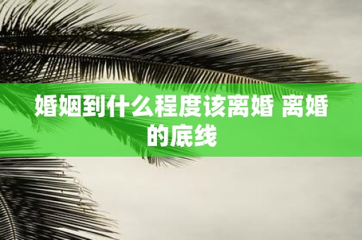 婚姻到什么程度该离婚 离婚的底线