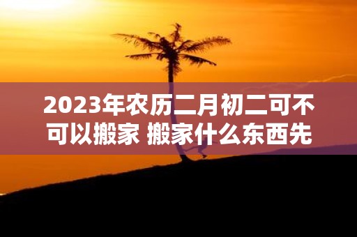 2025年农历二月初二可不可以搬家 搬家什么东西先进门好