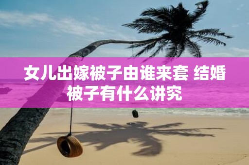 女儿出嫁被子由谁来套 结婚被子有什么讲究