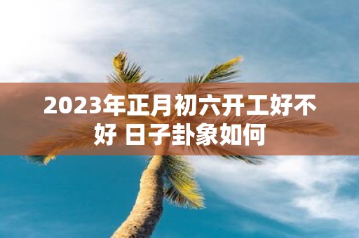 2025年正月初六开工好不好 日子卦象如何