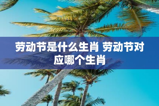 劳动节是什么生肖 劳动节对应哪个生肖