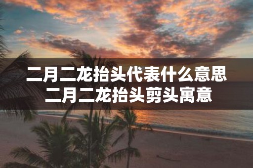 二月二龙抬头代表什么意思 二月二龙抬头剪头寓意