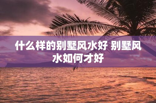 什么样的别墅风水好 别墅风水如何才好