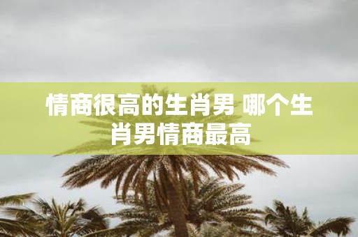 情商很高的生肖男 哪个生肖男情商最高