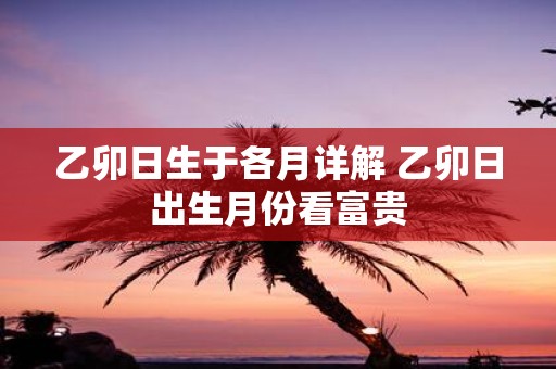 乙卯日生于各月详解 乙卯日出生月份看富贵