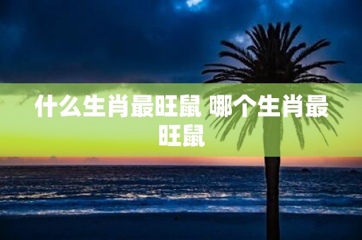 什么生肖最旺鼠 哪个生肖最旺鼠