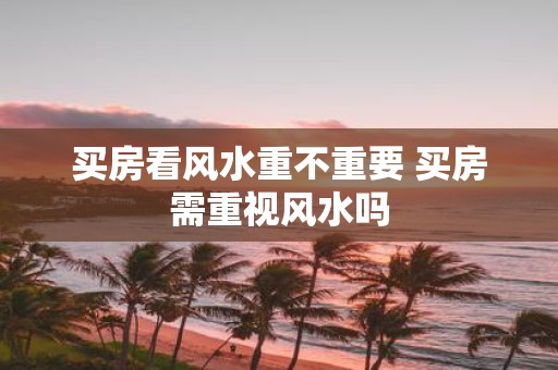 买房看风水重不重要 买房需重视风水吗