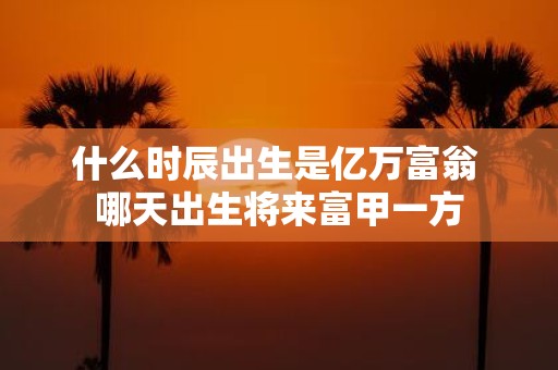 什么时辰出生是亿万富翁 哪天出生将来富甲一方