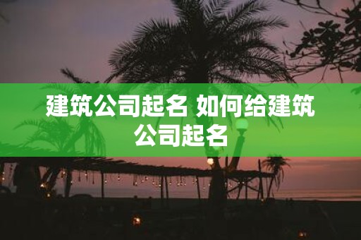 建筑公司起名 如何给建筑公司起名