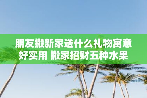 朋友搬新家送什么礼物寓意好实用 搬家招财五种水果