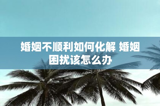 婚姻不顺利如何化解 婚姻困扰该怎么办