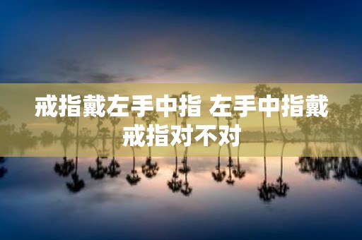 戒指戴左手中指 左手中指戴戒指对不对