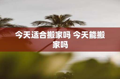 今天适合搬家吗 今天能搬家吗