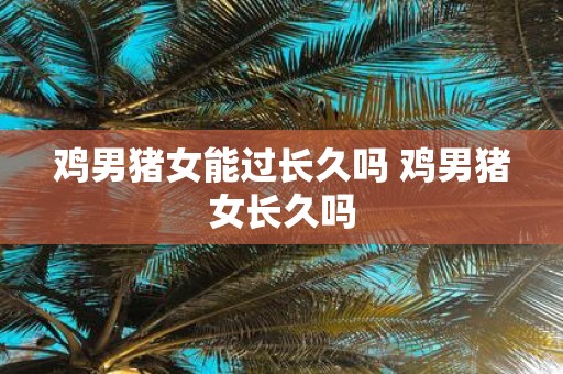 鸡男猪女能过长久吗 鸡男猪女长久吗