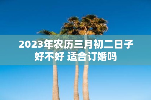 2025年农历三月初二日子好不好 适合订婚吗